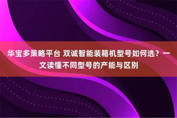 华宝多策略平台 双诚智能装箱机型号如何选？一文读懂不同型号的产能与区别