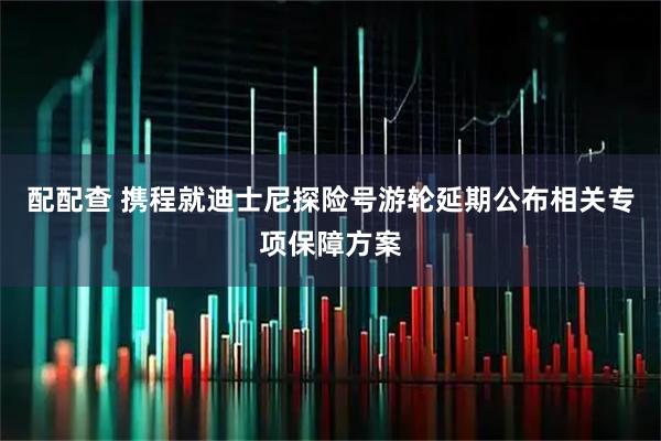 配配查 携程就迪士尼探险号游轮延期公布相关专项保障方案