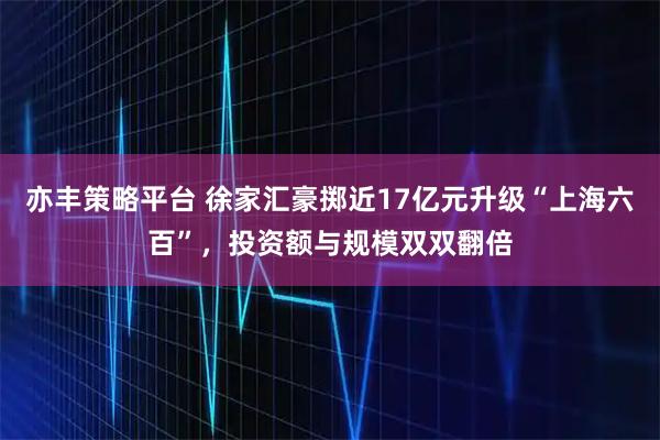 亦丰策略平台 徐家汇豪掷近17亿元升级“上海六百”，投资额与规模双双翻倍