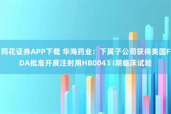 同花证券APP下载 华海药业：下属子公司获得美国FDA批准开展注射用HB0043 I期临床试验