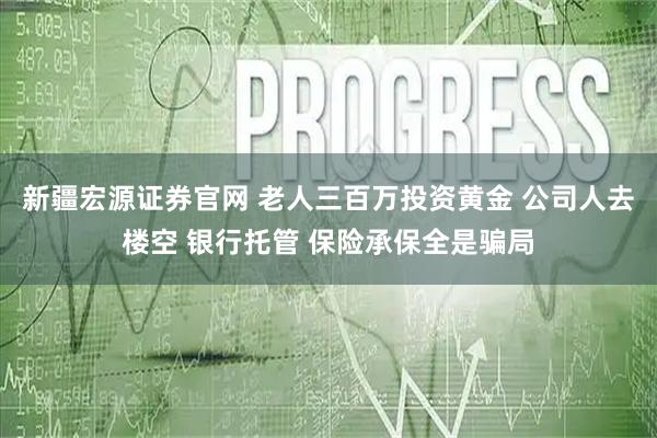 新疆宏源证券官网 老人三百万投资黄金 公司人去楼空 银行托管 保险承保全是骗局