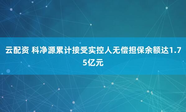 云配资 科净源累计接受实控人无偿担保余额达1.75亿元
