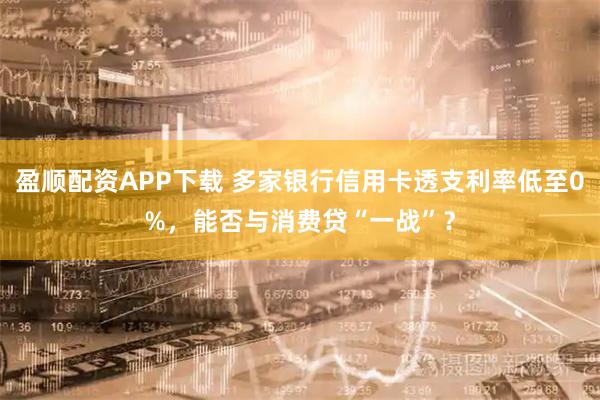 盈顺配资APP下载 多家银行信用卡透支利率低至0%，能否与消费贷“一战”？