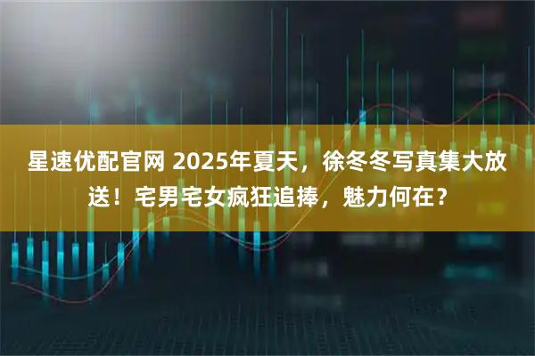 星速优配官网 2025年夏天，徐冬冬写真集大放送！宅男宅女疯狂追捧，魅力何在？