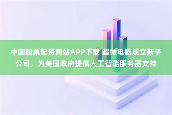 中国股票配资网站APP下载 超微电脑成立新子公司，为美国政府提供人工智能服务器支持