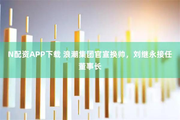 N配资APP下载 浪潮集团官宣换帅，刘继永接任董事长