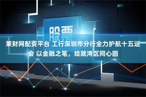 莱财网配资平台 工行深圳市分行全力护航十五运会 以金融之笔，绘就湾区同心圆
