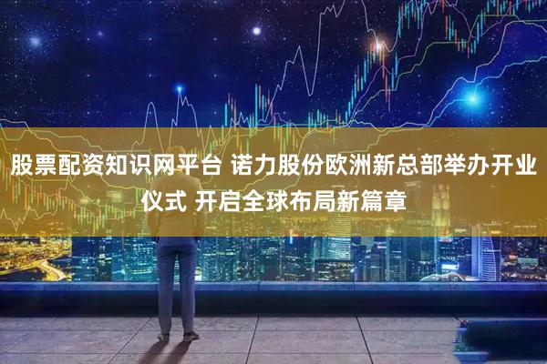 股票配资知识网平台 诺力股份欧洲新总部举办开业仪式 开启全球布局新篇章
