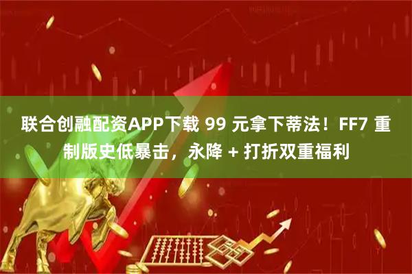 联合创融配资APP下载 99 元拿下蒂法！FF7 重制版史低暴击，永降 + 打折双重福利