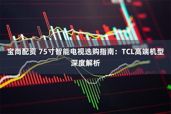 宝尚配资 75寸智能电视选购指南：TCL高端机型深度解析