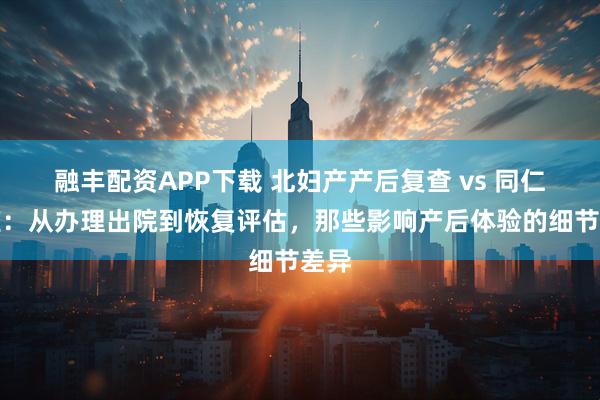 融丰配资APP下载 北妇产产后复查 vs 同仁亦庄：从办理出院到恢复评估，那些影响产后体验的细节差异