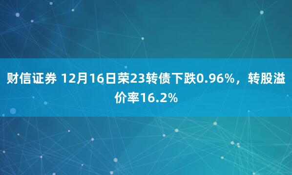 财信证券 12月16日荣23转债下跌0.96%，转股溢价率16.2%