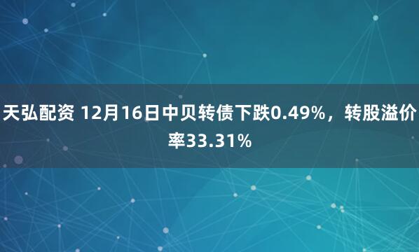 天弘配资 12月16日中贝转债下跌0.49%，转股溢价率33.31%