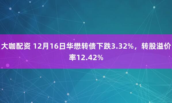 大咖配资 12月16日华懋转债下跌3.32%，转股溢价率12.42%
