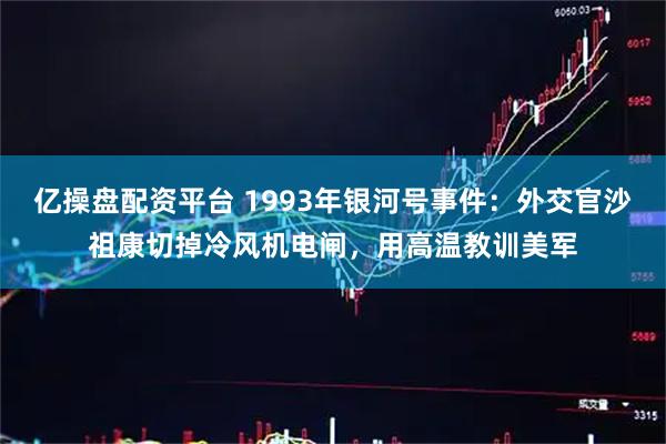 亿操盘配资平台 1993年银河号事件：外交官沙祖康切掉冷风机电闸，用高温教训美军