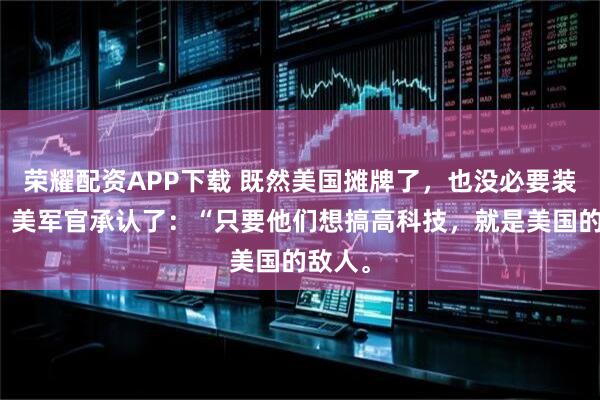 荣耀配资APP下载 既然美国摊牌了，也没必要装糊涂！美军官承认了：“只要他们想搞高科技，就是美国的敌人。
