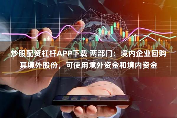 炒股配资杠杆APP下载 两部门：境内企业回购其境外股份，可使用境外资金和境内资金