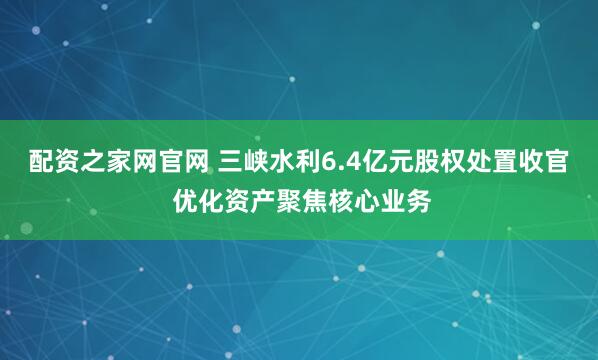 配资之家网官网 三峡水利6.4亿元股权处置收官 优化资产聚焦核心业务