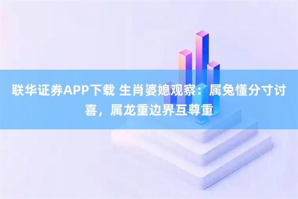 联华证券APP下载 生肖婆媳观察：属兔懂分寸讨喜，属龙重边界互尊重