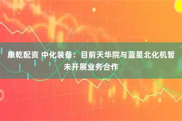 康乾配资 中化装备：目前天华院与蓝星北化机暂未开展业务合作