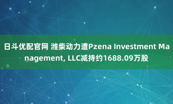 日斗优配官网 潍柴动力遭Pzena Investment Management, LLC减持约1688.09万股