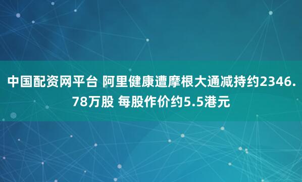 中国配资网平台 阿里健康遭摩根大通减持约2346.78万股 每股作价约5.5港元