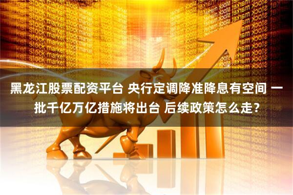黑龙江股票配资平台 央行定调降准降息有空间 一批千亿万亿措施将出台 后续政策怎么走？
