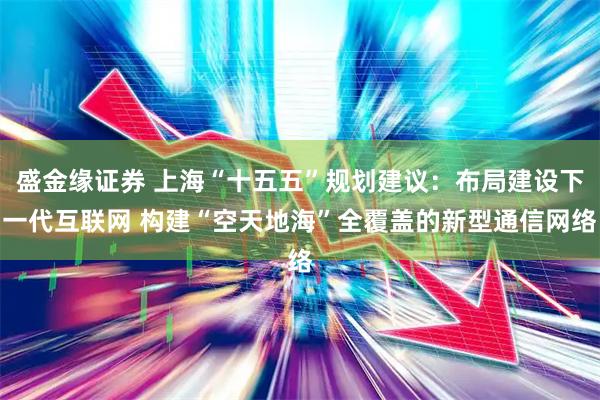 盛金缘证券 上海“十五五”规划建议：布局建设下一代互联网 构建“空天地海”全覆盖的新型通信网络