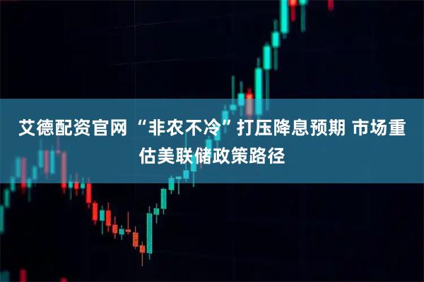 艾德配资官网 “非农不冷”打压降息预期 市场重估美联储政策路径