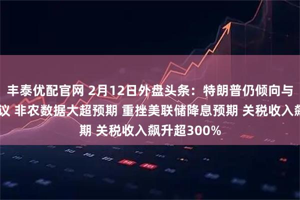 丰泰优配官网 2月12日外盘头条：特朗普仍倾向与伊朗达成协议 非农数据大超预期 重挫美联储降息预期 关税收入飙升超300%