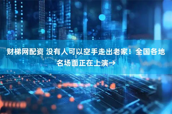 财梯网配资 没有人可以空手走出老家！全国各地名场面正在上演→