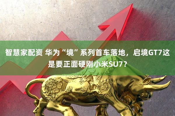 智慧家配资 华为“境”系列首车落地，启境GT7这是要正面硬刚小米SU7？