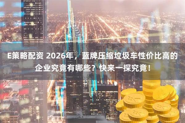 E策略配资 2026年，蓝牌压缩垃圾车性价比高的企业究竟有哪些？快来一探究竟！