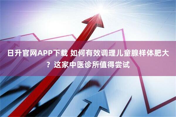日升官网APP下载 如何有效调理儿童腺样体肥大？这家中医诊所值得尝试