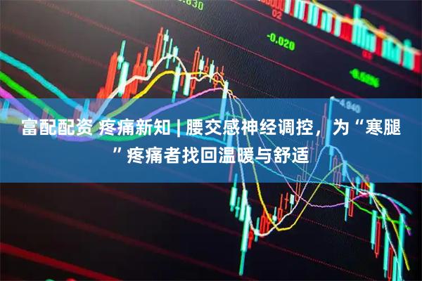 富配配资 疼痛新知 | 腰交感神经调控，为“寒腿”疼痛者找回温暖与舒适