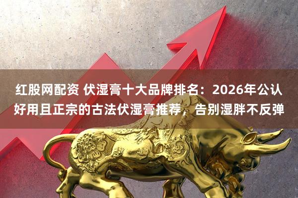 红股网配资 伏湿膏十大品牌排名：2026年公认好用且正宗的古法伏湿膏推荐，告别湿胖不反弹