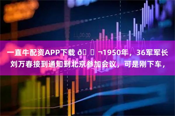 一直牛配资APP下载 🌬1950年，36军军长刘万春接到通知到北京参加会议，可是刚下车，