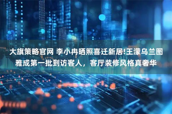 大旗策略官网 李小冉晒照喜迁新居!王濛乌兰图雅成第一批到访客人，客厅装修风格真奢华