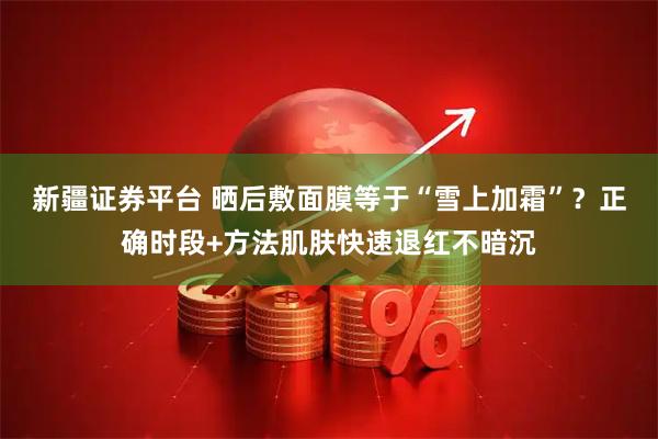 新疆证券平台 晒后敷面膜等于“雪上加霜”？正确时段+方法肌肤快速退红不暗沉