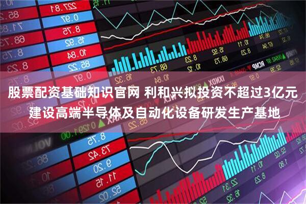 股票配资基础知识官网 利和兴拟投资不超过3亿元 建设高端半导体及自动化设备研发生产基地
