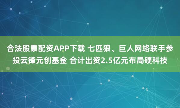 合法股票配资APP下载 七匹狼、巨人网络联手参投云锋元创基金 合计出资2.5亿元布局硬科技