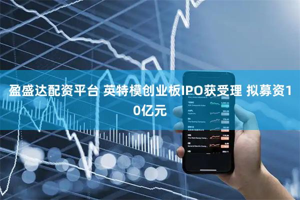 盈盛达配资平台 英特模创业板IPO获受理 拟募资10亿元