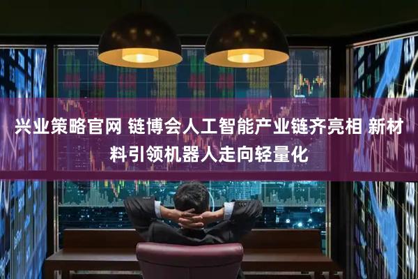 兴业策略官网 链博会人工智能产业链齐亮相 新材料引领机器人走向轻量化